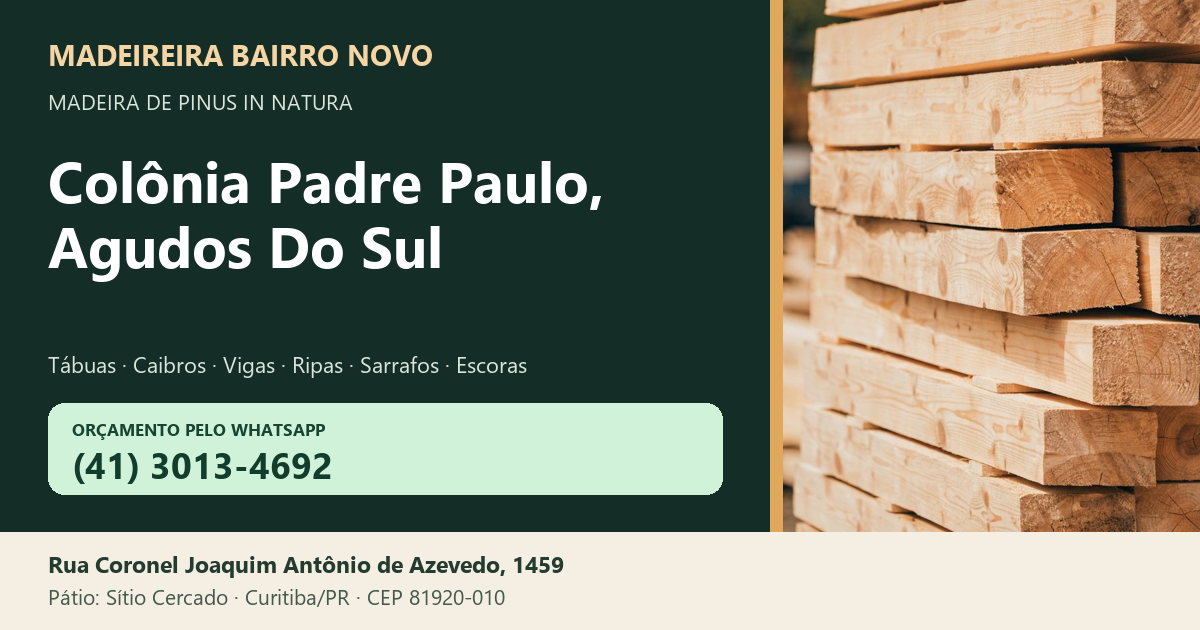 Madeireira Bairro Novo — Colônia Padre Paulo, Agudos Do Sul. Pinus in natura. Telefone e WhatsApp (41) 3013-4692. Pátio: Rua Coronel Joaquim Antônio de Azevedo, 1459 — Sítio Cercado, Curitiba/PR · CEP 81920-010.