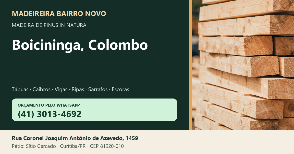 Madeireira Bairro Novo — Boicininga, Colombo. Pinus in natura. Telefone e WhatsApp (41) 3013-4692. Pátio: Rua Coronel Joaquim Antônio de Azevedo, 1459 — Sítio Cercado, Curitiba/PR · CEP 81920-010.