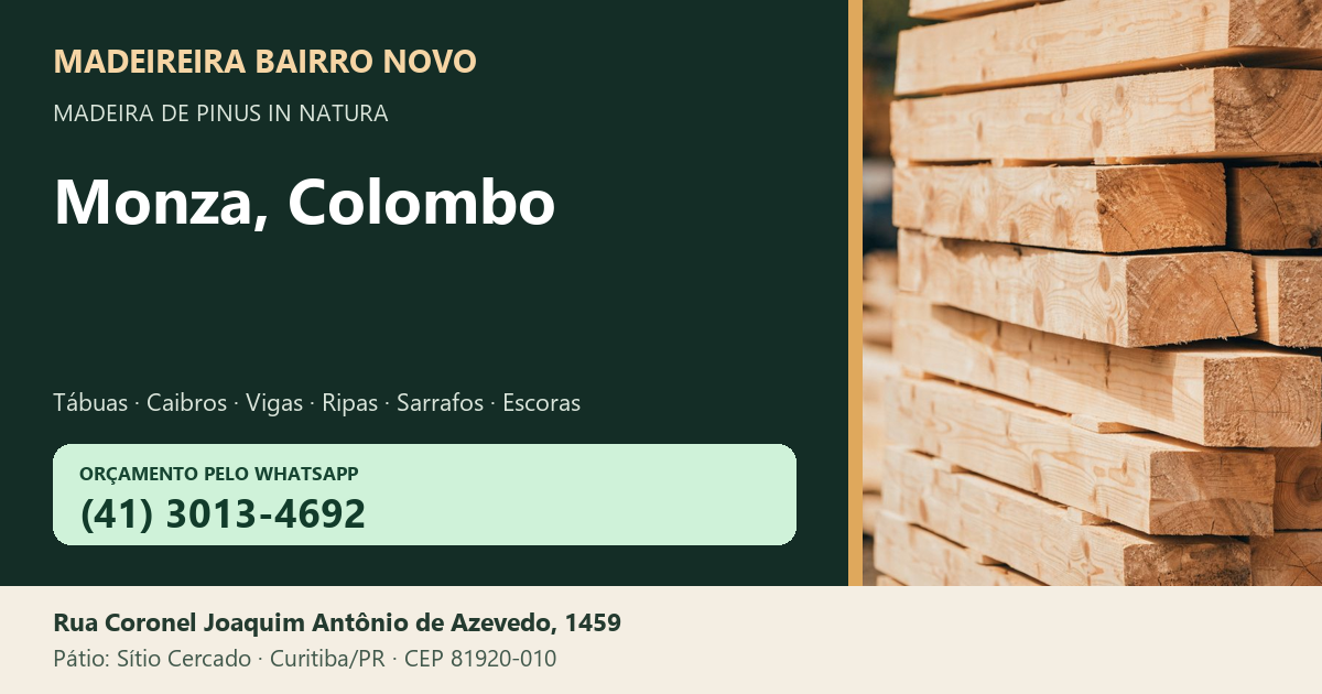 Madeireira Bairro Novo — Monza, Colombo. Pinus in natura. Telefone e WhatsApp (41) 3013-4692. Pátio: Rua Coronel Joaquim Antônio de Azevedo, 1459 — Sítio Cercado, Curitiba/PR · CEP 81920-010.